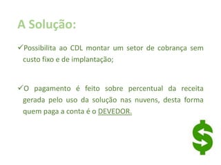 A Solução:
Possibilita ao CDL montar um setor de cobrança sem
custo fixo e de implantação;
O pagamento é feito sobre percentual da receita
gerada pelo uso da solução nas nuvens, desta forma
quem paga a conta é o DEVEDOR.
 