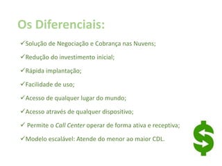 Os Diferenciais:
Solução de Negociação e Cobrança nas Nuvens;
Redução do investimento inicial;
Rápida implantação;
Facilidade de uso;
Acesso de qualquer lugar do mundo;
Acesso através de qualquer dispositivo;
 Permite o Call Center operar de forma ativa e receptiva;
Modelo escalável: Atende do menor ao maior CDL.
 