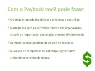 Com o Payback você pode fazer:
A Gestão integrada das dívidas dos lojistas e suas filias;
A integração com os softwares interno das organizações
através de importação, exportação e online (Webservice);
Gerenciar a produtividade da equipe de cobrança;
A Criação de campanhas de cobrança segmentadas
utilizando o conceito de Régua.
 