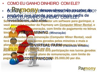 • COMO EU POSSO ENTRAR NESSE NOVO MERCADO?
• COMO EU GANHO DINHEIRO COM ELE?
A desenvolveu três pacotes de
produtos que atende aos principais perfis de
investidores, são eles:
PACOTE MINING (Mineração)
PACOTE VIRTUAL FARM (Fazendas virtuais)
PACOTE PAYCOIN
Será instalado em seu computador um software para garimpar, e
você passará a receber da Paymony um Computer Miner Rental, e
mais o plano de remuneração, com limite do pagamento no bônus
binário de US$ 5.000,00 por dia.
• COMO EU GANHO DINHEIRO COM ELE?
Além de receber pela mineração (Computer Miner Rental), você
terá participação nos lucros gerados pelos mineiros e mais o
plano de remuneração, com limite do pagamento no bônus
binário de US$ 10.000,00 por dia
Além dos ganhos acima, você terá participação nos lucros gerados
pelas fazendas, e mais o plano de remuneração, com limite do
pagamento no bônus binário de US$ 25.000,00 por dia.
MINING TECHNOLOGY
 