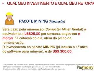 • QUAL MEU INVESTIMENTO E QUAL MEU RETORNO
PACOTE MINING (Mineração)
Será pago pela mineração (Computer Miner Rental) o
equivalente a US$25,00 por semana, pagos em e-
monys, na cotação do dia, além do plano de
remuneração.
O investimento no pacote MINING (já incluso o 1º ativo
do software para minerar), é de US$ 300,00.
Este pacote é um contrato de 12 meses, e para sua renovação será necessário o pagamento do valor equivalente a
0.08% das comissões e bonificações gerados por sua rede mensalmente.
Seu ativo será de 10% sobre as comissões e bonificações gerados por sua rede.
 