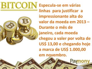 Especula-se em várias
linhas para justificar a
impressionante alta do
valor da moeda em 2013 –
Durante o mês de
janeiro, cada moeda
chegou a valer por volta de
US$ 13,00 e chegando hoje
a marca de US$ 1.000,00
em novembro.
 