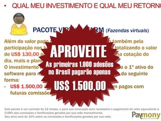 PACOTE VIRTUAL FARM (Fazendas virtuais)
Além do valor pago pela mineração, será pago também pela
participação nos lucros gerados pelos mineiros, totalizando o valor
de US$ 130,00 por semana, pagos em e-monys, na cotação do
dia, mais o plano de remuneração.
O investimento no Pacote VIRTUAL FARM (já incluso o 1º ativo do
software para minerar), é de US$ 2.999,00, pagos da seguinte
forma:
- US$ 1.500,00 à vista + US$ 1.499,00 à serem pagos com
futuras comissões e bonificações.
Este pacote é um contrato de 12 meses, e para sua renovação será necessário o pagamento do valor equivalente a
0.08% das comissões e bonificações gerados por sua rede mensalmente.
Seu ativo será de 10% sobre as comissões e bonificações gerados por sua rede.
• QUAL MEU INVESTIMENTO E QUAL MEU RETORNO
 