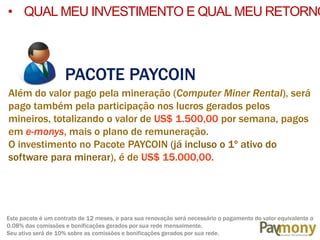 • QUAL MEU INVESTIMENTO E QUAL MEU RETORNO
PACOTE PAYCOIN
Além do valor pago pela mineração (Computer Miner Rental), será
pago também pela participação nos lucros gerados pelos
mineiros, totalizando o valor de US$ 1.500,00 por semana, pagos
em e-monys, mais o plano de remuneração.
O investimento no Pacote PAYCOIN (já incluso o 1º ativo do
software para minerar), é de US$ 15.000,00.
Este pacote é um contrato de 12 meses, e para sua renovação será necessário o pagamento do valor equivalente a
0.08% das comissões e bonificações gerados por sua rede mensalmente.
Seu ativo será de 10% sobre as comissões e bonificações gerados por sua rede.
 