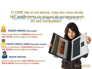 CMR ( Computer Miner Rental )
O CMR não é um bônus, mas sim uma renda
fixa, proveniente do aluguel do processamento
do seu computador .
PACOTE MINING (Mineração)
Ganhe o equivalente a US$25,00 semanais ou
US$ 100,00 mensais pagos em e-monys,
PACOTE VIRTUAL FARM (Fazendas virtuais)
Ganhe o equivalente a US$130,00 semanais ou
US$ 520,00 mensais pagos em e-monys,
PACOTE PAYCOIN
Ganhe o equivalente a US$1.500,00 semanais ou
US$ 6.000,00 mensais pagos em e-monys,
 