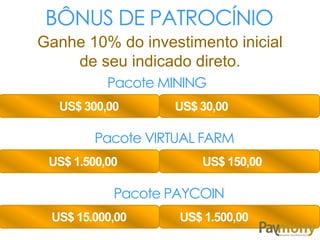 BÔNUS DE PATROCÍNIO
Ganhe 10% do investimento inicial
de seu indicado direto.
Pacote MINING
US$ 300,00 US$ 30,00
Pacote VIRTUAL FARM
US$ 1.500,00 US$ 150,00
Pacote PAYCOIN
US$ 15.000,00 US$ 1.500,00
 