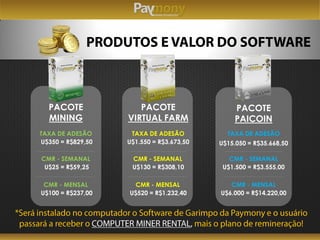 PACOTE
MINING
TAXA DE ADESÃO
U$350 = R$829,50
CMR - SEMANAL
U$25 = R$59,25
CMR - MENSAL
U$100 = R$237,00
PACOTE
VIRTUAL FARM
TAXA DE ADESÃO
U$1.550 = R$3.673,50
CMR - SEMANAL
U$130 = R$308,10
CMR - MENSAL
U$520 = R$1.232,40
PACOTE
PAICOIN
TAXA DE ADESÃO
U$15.050 = R$35.668,50
CMR - SEMANAL
U$1.500 = R$3.555,00
CMR - MENSAL
U$6.000 = R$14.220,00
 