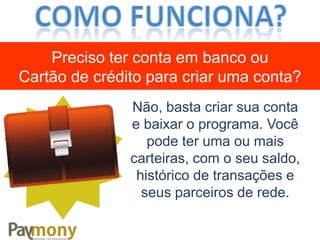 Não, basta criar sua conta
e baixar o programa. Você
pode ter uma ou mais
carteiras, com o seu saldo,
histórico de transações e
seus parceiros de rede.
Preciso ter conta em banco ou
Cartão de crédito para criar uma conta?
 
