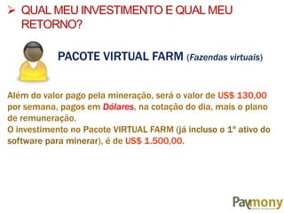 PACOTE VIRTUAL FARM (Fazendas virtuais)
Além do valor pago pela mineração, será o valor de US$ 130,00
por semana, pagos em Dólares, na cotação do dia, mais o plano
de remuneração.
O investimento no Pacote VIRTUAL FARM (já incluso o 1º ativo do
software para minerar), é de US$ 1.500,00.
 QUAL MEU INVESTIMENTO E QUAL MEU
RETORNO?
 