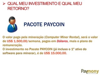  QUAL MEU INVESTIMENTO E QUAL MEU
RETORNO?
PACOTE PAYCOIN
O valor pago pela mineração (Computer Miner Rental), será o valor
de US$ 1.500,00/semana, pagos em Dólares, mais o plano de
remuneração.
O investimento no Pacote PAYCOIN (já incluso o 1º ativo do
software para minerar), é de US$ 15.000,00.
 