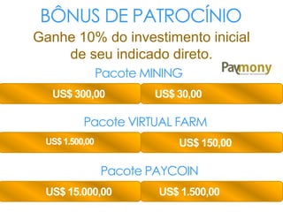 BÔNUS DE PATROCÍNIO
Ganhe 10% do investimento inicial
de seu indicado direto.
Pacote MINING
US$ 300,00 US$ 30,00
Pacote VIRTUAL FARM
US$1.500,00 US$ 150,00
Pacote PAYCOIN
US$ 15.000,00 US$ 1.500,00
 