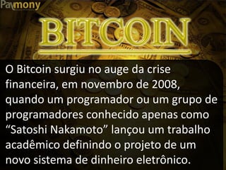 O Bitcoin surgiu no auge da crise
financeira, em novembro de 2008,
quando um programador ou um grupo de
programadores conhecido apenas como
“Satoshi Nakamoto” lançou um trabalho
acadêmico definindo o projeto de um
novo sistema de dinheiro eletrônico.
 