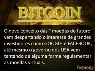 O novo conceito das “ moedas do futuro”
vem despertando o interesse de grandes
investidores como GOOGLE e FACEBOOK,
até mesmo o governo dos USA vem
tentando de alguma forma regulamentar
as moedas virtuais.
 