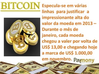 Especula-se em várias
linhas para justificar a
impressionante alta do
valor da moeda em 2013 –
Durante o mês de
janeiro, cada moeda
chegou a valer por volta de
US$ 13,00 e chegando hoje
a marca de US$ 1.000,00
em novembro.
 