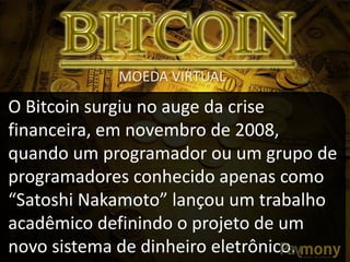 O Bitcoin surgiu no auge da crise
financeira, em novembro de 2008,
quando um programador ou um grupo de
programadores conhecido apenas como
“Satoshi Nakamoto” lançou um trabalho
acadêmico definindo o projeto de um
novo sistema de dinheiro eletrônico.
MOEDA VIRTUAL
 