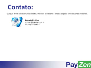 Contato:
Qualquer dúvida sobre as funcionalidades, manuseio operacional e a nossa proposta comercial, entre em contato.
Contato PayZen
contato@payzen.com.br
55 (11) 3306-9217
 