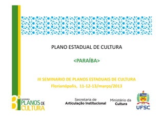 PLANO ESTADUAL DE CULTURA

                <PARAÍBA>


III SEMINARIO DE PLANOS ESTADUAIS DE CULTURA
       Florianópolis,  11‐12‐13/março/2013 
 