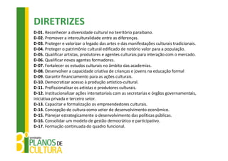 DIRETRIZES
D‐01. Reconhecer a diversidade cultural no território paraibano.
D‐02. Promover a interculturalidade entre as diferenças.
D‐03. Proteger e valorizar o legado das artes e das manifestações culturais tradicionais.
D‐04. Proteger o patrimônio cultural edificado de notório valor para a população.
D‐05. Qualificar artistas, produtores e agentes culturais para interação com o mercado.
D‐06. Qualificar novos agentes formadores.
D‐07. Fortalecer os estudos culturais no âmbito das academias.
D‐08. Desenvolver a capacidade criativa de crianças e jovens na educação formal 
D‐09. Garantir financiamento para as ações culturais. 
D‐10. Democratizar acesso à produção artístico‐cultural.
D‐11. Profissionalizar os artistas e produtores culturais.
D‐12. Institucionalizar ações intersetoriais com as secretarias e órgãos governamentais, 
iniciativa privada e terceiro setor.
D‐13. Capacitar e formalização os empreendedores culturais.
D‐14. Concepção de cultura como vetor de desenvolvimento econômico.
D‐15. Planejar estrategicamente o desenvolvimento das políticas públicas.
D‐16. Consolidar um modelo de gestão democrático e participativo.
D‐17. Formação continuada do quadro funcional.
 