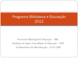 Programa Biblioteca e Educação
            2012



    Secretaria Municipal de Educação – SBC
Fundação de Apoio à Faculdade de Educação – USP
   Colaboratório de Infoeducação – ECA/USP
 