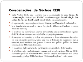 Coordenações de Núcleos REBI
 Cada Núcleo REBI, que          contará com a coordenação de uma dupla de
    coordenação, indicada pela SE/SBC, estará encarregada da articulação das
    ações do Núcleo REBI Local. São atividades das coordenações:
   a) a preparação e acompanhamento dos Encontros Mensais de cada núcleo;
   b) a interlocução do núcleo com a Secção de Bibliotecas Escolares e outras
    instâncias devidas;
   c) a seleção de experiências a serem apresentadas em encontros locais e gerais
    da REBI, dentre outras a serem definidas no próprio processo;
   d) orientar, acompanhar e avaliar a implantação e desenvolvimento do núcleo
    em seus diferentes aspectos, tendo em vista a definição de parâmetros para a
    constituição de critérios que possam embasar uma política pública de Redes
    Municipais de Bibliotecas Escolares;
   e) o controle da frequência dos participantes em atividades de formação;
   f) o bibliotecário escolhido como membro da coordenação do Núcleo REBI,
    exercerá o papel de interlocutor da unidade da rede local em que atua com a
    coordenação geral da REBI (Secção de Bibliotecas Escolares ) e vice-versa.
 