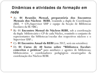 Dinâmicas e atividades da formação em
rede
 A)- 01 Reunião Mensal, preparatória dos Encontros
  Mensais dos Núcleos REBI, reunindo a dupla de Coordenação
  (Bibl. + CP),Supervisor USP e equipe da Secção de Bibliotecas
  Escolares da SE/SBC;
 B)- 01 Encontro Mensal de Núcleos REBI, sob a coordenação
  da dupla bibliotecário e CP de cada Núcleo, reunindo o conjunto de
  representantes das bibliotecas/escolas dos respectivos núcleos e o
  Supervisor USP ;
 C)- 01 Encontro Anual da REBI (em 2012, será em setembro)
 D) 01 Curso de 40 horas sobre “Biblioteca Escolar-
  conceitos e práticas” para auxiliares e agentes de bibliotecas;
  bibliotecários e coordenadores pedagógicos encarregados da
  coordenação dos Núcleos REBI.
 