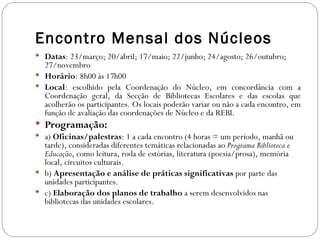 Encontro Mensal dos Núcleos
 Datas: 23/março; 20/abril; 17/maio; 22/junho; 24/agosto; 26/outubro;
  27/novembro
 Horário: 8h00 às 17h00
 Local: escolhido pela Coordenação do Núcleo, em concordância com a
  Coordenação geral, da Secção de Bibliotecas Escolares e das escolas que
  acolherão os participantes. Os locais poderão variar ou não a cada encontro, em
  função de avaliação das coordenações de Núcleo e da REBI.
 Programação:
 a) Oficinas/palestras: 1 a cada encontro (4 horas = um período, manhã ou
  tarde), consideradas diferentes temáticas relacionadas ao Programa Biblioteca e
  Educação, como leitura, roda de estórias, literatura (poesia/prosa), memória
  local, circuitos culturais.
 b) Apresentação e análise de práticas significativas por parte das
  unidades participantes.
 c) Elaboração dos planos de trabalho a serem desenvolvidos nas
  bibliotecas das unidades escolares.
 