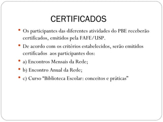 CERTIFICADOS
 Os participantes das diferentes atividades do PBE receberão
    certificados, emitidos pela FAFE/USP.
   De acordo com os critérios estabelecidos, serão emitidos
    certificados aos participantes dos:
   a) Encontros Mensais da Rede;
   b) Encontro Anual da Rede;
   c) Curso “Biblioteca Escolar: conceitos e práticas”
 