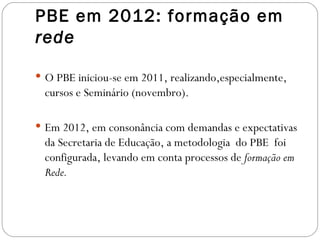 PBE em 2012: formação em
rede

 O PBE iniciou-se em 2011, realizando,especialmente,
  cursos e Seminário (novembro).

 Em 2012, em consonância com demandas e expectativas
  da Secretaria de Educação, a metodologia do PBE foi
  configurada, levando em conta processos de formação em
  Rede.
 