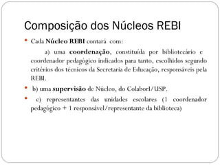 Composição dos Núcleos REBI
 Cada Núcleo REBI contará com:
        a) uma coordenação, constituída por bibliotecário e
  coordenador pedagógico indicados para tanto, escolhidos segundo
  critérios dos técnicos da Secretaria de Educação, responsáveis pela
  REBI.
 b) uma supervisão de Núcleo, do ColaborI/USP.
 c) representantes das unidades escolares (1 coordenador
  pedagógico + 1 responsável/representante da biblioteca)
 