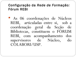 Configuração da Rede de Formação:
Fórum REBI

 As 06 coordenações de Núcleos
 REBI, articuladas entre si, sob a
 coordenação geral da Seção de
 Bibliotecas, constituem o FÓRUM
 REBI, com acompanhamento dos
 supervisores de Núcleo, do
 COLABORI/USP.
 
