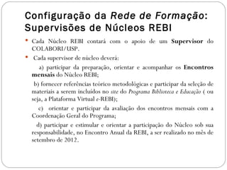 Configuração da Rede de Formação:
Supervisões de Núcleos REBI
 Cada Núcleo REBI contará com o apoio de um Supervisor do
  COLABORI/USP.
 Cada supervisor de núcleo deverá:
     a) participar da preparação, orientar e acompanhar os Encontros
  mensais do Núcleo REBI;
   b) fornecer referências teórico metodológicas e participar da seleção de
  materiais a serem incluídos no site do Programa Biblioteca e Educação ( ou
  seja, a Plataforma Virtual e-REBI);
     c) orientar e participar da avaliação dos encontros mensais com a
  Coordenação Geral do Programa;
    d) participar e estimular e orientar a participação do Núcleo sob sua
  responsabilidade, no Encontro Anual da REBI, a ser realizado no mês de
  setembro de 2012.
 