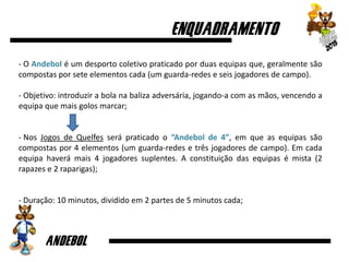 - O Andebol é um desporto coletivo praticado por duas equipas que, geralmente são
compostas por sete elementos cada (um guarda-redes e seis jogadores de campo).
- Objetivo: introduzir a bola na baliza adversária, jogando-a com as mãos, vencendo a
equipa que mais golos marcar;
- Nos Jogos de Quelfes será praticado o “Andebol de 4”, em que as equipas são
compostas por 4 elementos (um guarda-redes e três jogadores de campo). Em cada
equipa haverá mais 4 jogadores suplentes. A constituição das equipas é mista (2
rapazes e 2 raparigas);
- Duração: 10 minutos, dividido em 2 partes de 5 minutos cada;
 