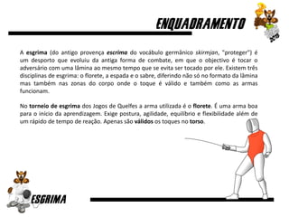 A esgrima (do antigo provença escrima do vocábulo germânico skirmjan, "proteger") é
um desporto que evoluiu da antiga forma de combate, em que o objectivo é tocar o
adversário com uma lâmina ao mesmo tempo que se evita ser tocado por ele. Existem três
disciplinas de esgrima: o florete, a espada e o sabre, diferindo não só no formato da lâmina
mas também nas zonas do corpo onde o toque é válido e também como as armas
funcionam.
No torneio de esgrima dos Jogos de Quelfes a arma utilizada é o florete. É uma arma boa
para o início da aprendizagem. Exige postura, agilidade, equilíbrio e flexibilidade além de
um rápido de tempo de reação. Apenas são válidos os toques no torso.
 