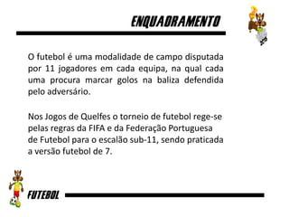 O futebol é uma modalidade de campo disputada
por 11 jogadores em cada equipa, na qual cada
uma procura marcar golos na baliza defendida
pelo adversário.
Nos Jogos de Quelfes o torneio de futebol rege-se
pelas regras da FIFA e da Federação Portuguesa
de Futebol para o escalão sub-11, sendo praticada
a versão futebol de 7.
 