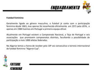 Futebol Feminino
Geralmente ligado ao género masculino, o futebol já conta com a participação
feminina desde 1863, mas apenas foi reconhecida oficialmente em 1971 pela UEFA, e
apenas em 1980 tivemos em Portugal a primeira equipa oficial.
Atualmente em Portugal existem o Campeonato Nacional, a Taça de Portugal e seis
associações que promovem campeonatos distritais, facultando a possibilidade de
participação a mais 1000 atletas federadas.
No Algarve temos a honra de receber pela 10ª vez consecutiva o torneio internacional
de futebol feminino “Algarve Cup”.
 