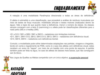 A natação é uma modalidade Paralímpica direcionada a todas as áreas de deficiência.
O atleta é submetido a uma classificação, que procederá a análise de resíduos musculares por
meio de testes de força muscular; mobilidade articular e testes motores (realizados dentro da
água). Vale a regra de que quanto maior a deficiência, menor o número da classe. As classes
sempre começam com a letra S (swimming) e o atleta pode ter classificações diferentes para o
nado peito (SB) e o medley (SM).
•S1 a S10 / SB1 a SB9 / SM1 a SM10 – nadadores com limitações motoras;
•S11, SB11, SM11 S12, SB12, SM12 S13, SB13, SM13 – nadadores com deficiência visual;
•S14, SB14, SM14 – nadadores com deficiência mental.
Contudo, a modalidade pode sofrer determinadas adaptações nas partidas, viragens e chegadas,
tendo em conta o regulamento da FINA, como é o caso dos atletas com deficiência visual, estes
recebem um aviso do “tapper”, por meio de um bastão com uma ponta de espuma. A partida
também pode ser feita na água, no caso de atletas de classes mais baixas, que não conseguem
sair do bloco.
Nos Jogos de Quelfes os Atletas competirão com um único objetivo, a superação pessoal
 