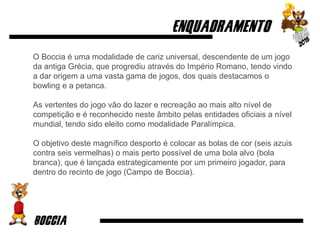 O Boccia é uma modalidade de cariz universal, descendente de um jogo
da antiga Grécia, que progrediu através do Império Romano, tendo vindo
a dar origem a uma vasta gama de jogos, dos quais destacamos o
bowling e a petanca.
As vertentes do jogo vão do lazer e recreação ao mais alto nível de
competição e é reconhecido neste âmbito pelas entidades oficiais a nível
mundial, tendo sido eleito como modalidade Paralímpica.
O objetivo deste magnífico desporto é colocar as bolas de cor (seis azuis
contra seis vermelhas) o mais perto possível de uma bola alvo (bola
branca), que é lançada estrategicamente por um primeiro jogador, para
dentro do recinto de jogo (Campo de Boccia).
 
