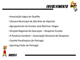 - Associação Jogos de Quelfes
- Câmara Municipal de São Brás de Alportel
- Agrupamento de Escolas José Belchior Viegas
- Direção Regional de Educação – Desporto Escolar
- A Paralisia Cerebral – Associação Nacional de Desporto
- Comité Paralímpico de Portugal
- Sporting Clube de Portugal
 