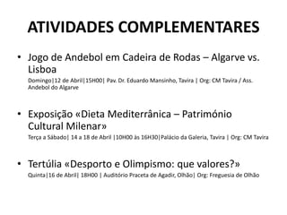 ATIVIDADES COMPLEMENTARES
• Jogo de Andebol em Cadeira de Rodas – Algarve vs.
Lisboa
Domingo|12 de Abril|15H00| Pav. Dr. Eduardo Mansinho, Tavira | Org: CM Tavira / Ass.
Andebol do Algarve
• Exposição «Dieta Mediterrânica – Património
Cultural Milenar»
Terça a Sábado| 14 a 18 de Abril |10H00 às 16H30|Palácio da Galeria, Tavira | Org: CM Tavira
• Tertúlia «Desporto e Olimpismo: que valores?»
Quinta|16 de Abril| 18H00 | Auditório Praceta de Agadir, Olhão| Org: Freguesia de Olhão
 