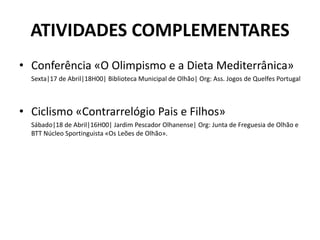 ATIVIDADES COMPLEMENTARES
• Conferência «O Olimpismo e a Dieta Mediterrânica»
Sexta|17 de Abril|18H00| Biblioteca Municipal de Olhão| Org: Ass. Jogos de Quelfes Portugal
• Ciclismo «Contrarrelógio Pais e Filhos»
Sábado|18 de Abril|16H00| Jardim Pescador Olhanense| Org: Junta de Freguesia de Olhão e
BTT Núcleo Sportinguista «Os Leões de Olhão».
 