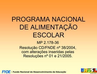 PROGRAMA NACIONAL
  DE ALIMENTAÇÃO
      ESCOLAR
                MP 2.178-36
      Resolução CD/FNDE nº 38/2004,
       com alterações inseridas pelas
        Resoluções nº 01 e 21/2005.



- Fundo Nacional de Desenvolvimento da Educação
 
