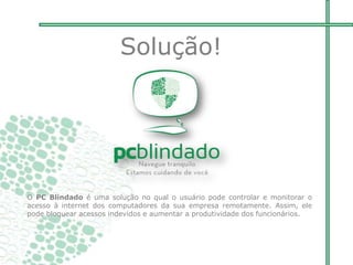 Solução!
O PC Blindado é uma solução no qual o usuário pode controlar e monitorar o
acesso à internet dos computadores da sua empresa remotamente. Assim, ele
pode bloquear acessos indevidos e aumentar a produtividade dos funcionários.
 