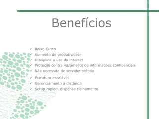  Baixo Custo
 Aumento de produtividade
 Disciplina o uso da internet
 Proteção contra vazamento de informações confidenciais
 Não necessita de servidor próprio
 Estrutura escalável
 Gerenciamento à distância
 Setup rápido, dispensa treinamento
Benefícios
 