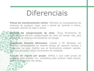 Painel de monitoramento online: Monitore os computadores de
empresa de qualquer lugar, pois o painel de controle é online,
acessado através de login e senha.
Sistema de categorização de sites: Única ferramenta do
mercado que oferece categorização de sites em tempo real, pois
utilizamos os mesmos fornecedores do Google
Instalação Remota Silenciosa: Instale o PC Blindado em
diversos computadores ao mesmo tempo de maneira remota e
silenciosa, ou seja, mesmo que os funcionários estejam usando,
sem que percebam que a ferramenta foi instalada.
Criação de regras por grupo: Defina o que cada grupo da
empresa pode acessar (ex: marketing pode acessar redes sociais,
porém, o comercial não pode).
Diferenciais
 