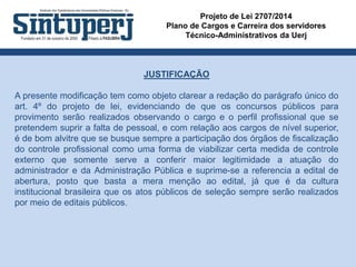 Projeto de Lei 2707/2014
Plano de Cargos e Carreira dos servidores
Técnico-Administrativos da Uerj
JUSTIFICAÇÃO
A presente modificação tem como objeto clarear a redação do parágrafo único do
art. 4º do projeto de lei, evidenciando de que os concursos públicos para
provimento serão realizados observando o cargo e o perfil profissional que se
pretendem suprir a falta de pessoal, e com relação aos cargos de nível superior,
é de bom alvitre que se busque sempre a participação dos órgãos de fiscalização
do controle profissional como uma forma de viabilizar certa medida de controle
externo que somente serve a conferir maior legitimidade a atuação do
administrador e da Administração Pública e suprime-se a referencia a edital de
abertura, posto que basta a mera menção ao edital, já que é da cultura
institucional brasileira que os atos públicos de seleção sempre serão realizados
por meio de editais públicos.
 