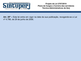 Projeto de Lei 2707/2014
Plano de Cargos e Carreira dos servidores
Técnico-Administrativos da Uerj
Art. 20º – Esta lei entra em vigor na data da sua publicação, revogando-se a Lei
nº 4.796, de 29 de junho de 2006.
 