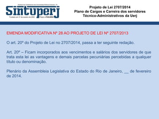 Projeto de Lei 2707/2014
Plano de Cargos e Carreira dos servidores
Técnico-Administrativos da Uerj
EMENDA MODIFICATIVA Nº 28 AO PROJETO DE LEI Nº 2707/2013
O art. 20º do Projeto de Lei no 2707/2014, passa a ter seguinte redação.
Art. 20º – Ficam incorporados aos vencimentos e salários dos servidores de que
trata esta lei as vantagens e demais parcelas pecuniárias percebidas a qualquer
título ou denominação.
Plenário da Assembleia Legislativa do Estado do Rio de Janeiro, __ de fevereiro
de 2014.
 