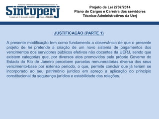 Projeto de Lei 2707/2014
Plano de Cargos e Carreira dos servidores
Técnico-Administrativos da Uerj
JUSTIFICAÇÃO (PARTE 1)
A presente modificação tem como fundamento a observância de que o presente
projeto de lei pretende a criação de um novo sistema de pagamentos dos
vencimentos dos servidores públicos efetivos não docentes da UERJ, sendo que
existem categorias que, por diversos atos promovidos pelo próprio Governo do
Estado do Rio de Janeiro percebem parcelas remuneratórias diversa dos seus
vencimento-base por extenso período, o que, permite concluir que já teriam se
incorporado ao seu patrimônio jurídico em apreço a aplicação do princípio
constitucional da segurança jurídica e estabilidade das relações.
 