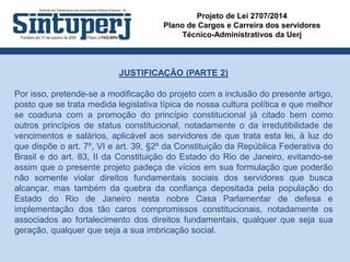 Projeto de Lei 2707/2014
Plano de Cargos e Carreira dos servidores
Técnico-Administrativos da Uerj
JUSTIFICAÇÃO (PARTE 2)
Por isso, pretende-se a modificação do projeto com a inclusão do presente artigo,
posto que se trata medida legislativa típica de nossa cultura política e que melhor
se coaduna com a promoção do princípio constitucional já citado bem como
outros princípios de status constitucional, notadamente o da irredutibilidade de
vencimentos e salários, aplicável aos servidores de que trata esta lei, à luz do
que dispõe o art. 7º, VI e art. 39, §2º da Constituição da República Federativa do
Brasil e do art. 83, II da Constituição do Estado do Rio de Janeiro, evitando-se
assim que o presente projeto padeça de vícios em sua formulação que poderão
não somente violar direitos fundamentais sociais dos servidores que busca
alcançar, mas também da quebra da confiança depositada pela população do
Estado do Rio de Janeiro nesta nobre Casa Parlamentar de defesa e
implementação dos tão caros compromissos constitucionais, notadamente os
associados ao fortalecimento dos direitos fundamentais, qualquer que seja sua
geração, qualquer que seja a sua imbricação social.
 
