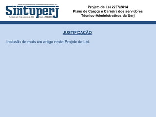 Projeto de Lei 2707/2014
Plano de Cargos e Carreira dos servidores
Técnico-Administrativos da Uerj
JUSTIFICAÇÃO
Inclusão de mais um artigo neste Projeto de Lei.
 